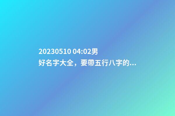 2023.05.10 04:02男好名字大全，要帶五行八字的哦